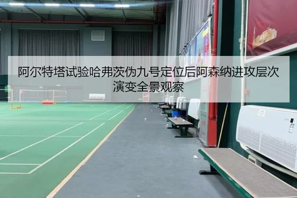 阿尔特塔试验哈弗茨伪九号定位后阿森纳进攻层次演变全景观察