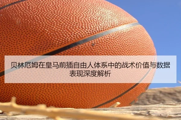 贝林厄姆在皇马前插自由人体系中的战术价值与数据表现深度解析