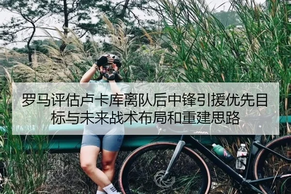 罗马评估卢卡库离队后中锋引援优先目标与未来战术布局和重建思路