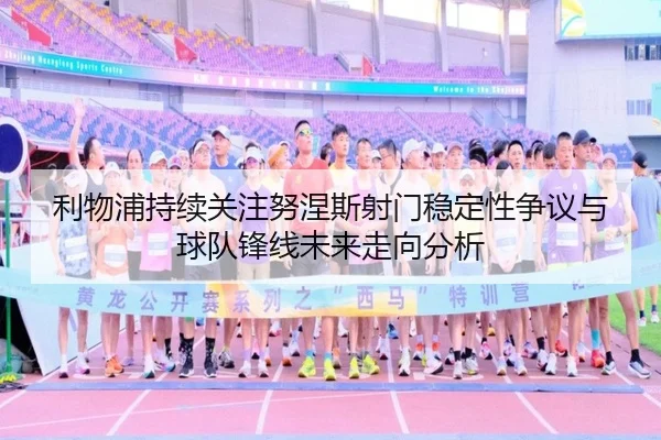 利物浦持续关注努涅斯射门稳定性争议与球队锋线未来走向分析
