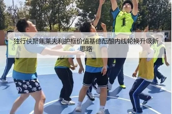 独行侠聚焦莱夫利护框价值基德酝酿内线轮换升级新思路